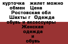 курточка   жилет можно обмен › Цена ­ 700 - Ростовская обл., Шахты г. Одежда, обувь и аксессуары » Женская одежда и обувь   . Ростовская обл.